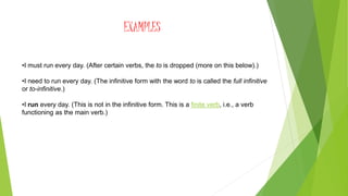 EXAMPLES
•I must run every day. (After certain verbs, the to is dropped (more on this below).)
•I need to run every day. (The infinitive form with the word to is called the full infinitive
or to-infinitive.)
•I run every day. (This is not in the infinitive form. This is a finite verb, i.e., a verb
functioning as the main verb.)
 