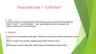 Present perfect simple + “just/for/since”
 Just
 Examples
Is used to actions or events that occurred recently and as such can be translated as "
finish " or "just " . As with "already " , "just" goes before the verb or between the
auxiliary and the verb in the sentence.
•I just ate, but I'm already hungry again. (Acabo de comer pero ya tengo hambre de nuevo.)
•Play
Where's Jacob? He's just left. (¿Donde está Jacob? Acaba de irse.)
•Play
Beth has just moved to New York. (Beth acaba de trasladarse a Nueva York.)
 