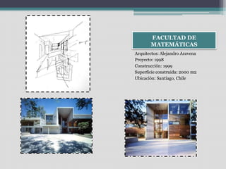FACULTAD DE 
MATEMÁTICAS 
Arquitectos: Alejandro Aravena 
Proyecto: 1998 
Construcción: 1999 
Superficie construida: 2000 m2 
Ubicación: Santiago, Chile 
 