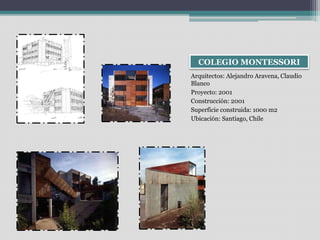 COLEGIO MONTESSORI 
Arquitectos: Alejandro Aravena, Claudio 
Blanco 
Proyecto: 2001 
Construcción: 2001 
Superficie construida: 1000 m2 
Ubicación: Santiago, Chile 
 