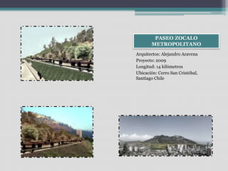 PASEO ZOCALO 
METROPOLITANO 
Arquitectos: Alejandro Aravena 
Proyecto: 2009 
Longitud: 14 kilómetros 
Ubicación: Cerro San Cristóbal, 
Santiago Chile 
 