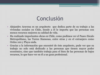 Conclusión 
• Alejandro Aravena es un arquitecto que dedica parte de su trabajo a las 
viviendas sociales en Chile, donde a él le importa que las personas con 
menos recursos mejoren su calidad de vida. 
• Ha realizado importantes obras en Chile, como pudimos ver el Paseo Zócalo 
Metropolitano, las Torres Siamesas, entre otras y en el extranjero como 
Ordos 100 y Playa onda. 
• Gracias a la información que encontré de éste arquitecto, pude ver que su 
trabajo no solo está dedicado a las personas que tienen mayor poder 
económico, sino que también trabaja para el bien de las personas de bajos 
recursos, lo que hace ver en él a un gran profesional. 
 