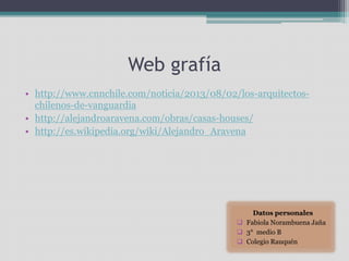 Web grafía 
• http://www.cnnchile.com/noticia/2013/08/02/los-arquitectos-chilenos- 
de-vanguardia 
• http://alejandroaravena.com/obras/casas-houses/ 
• http://es.wikipedia.org/wiki/Alejandro_Aravena 
Datos personales 
 Fabiola Norambuena Jaña 
 3° medio B 
 Colegio Rauquén 
