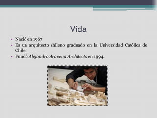 Vida 
• Nació en 1967 
• Es un arquitecto chileno graduado en la Universidad Católica de 
Chile 
• Fundó Alejandro Aravena Architects en 1994. 
 