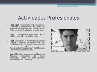 Actividades Profesionales 
o 1997-1996 Columnista del suplemento 
“Vivienda y Decoración” del diario El 
Mercurio, el periódico más prestigioso de 
Chile, en temas de ciudad y arquitectura. 
o 1997 Corresponsal para Chile de la 
revista CASA BELLA, Milán, Italia. 
o 1998 Consultant to the Chilean National 
Copper Company (Codelco) for the 
Potrerillos Plan of Abandonment of the 
city. 
Jurado in the Contemporary Art Museum 
Competition, Valdivia, Chile. 
o 2002 Miembro permanente del Regional 
Advisory Committee del David 
Rockefeller Center for LatinAmerican 
Studies Harvard University. 
 