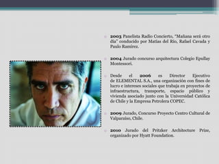o 2003 Panelista Radio Concierto, “Mañana será otro 
día” conducido por Matías del Río, Rafael Cavada y 
Paulo Ramírez. 
o 2004 Jurado concurso arquitectura Colegio Epullay 
Montessori. 
o Desde el 2006 es Director Ejecutivo 
de ELEMENTAL S.A., una organización con fines de 
lucro e intereses sociales que trabaja en proyectos de 
infraestructura, transporte, espacio público y 
vivienda asociado junto con la Universidad Católica 
de Chile y la Empresa Petrolera COPEC. 
o 2009 Jurado, Concurso Proyecto Centro Cultural de 
Valparaíso, Chile. 
o 2010 Jurado del Pritzker Architecture Prize, 
organizado por Hyatt Foundation. 
 