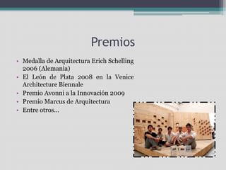 Premios 
• Medalla de Arquitectura Erich Schelling 
2006 (Alemania) 
• El León de Plata 2008 en la Venice 
Architecture Biennale 
• Premio Avonni a la Innovación 2009 
• Premio Marcus de Arquitectura 
• Entre otros… 
 