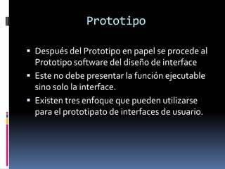 Prototipo

 Después del Prototipo en papel se procede al
  Prototipo software del diseño de interface
 Este no debe presentar la función ejecutable
  sino solo la interface.
 Existen tres enfoque que pueden utilizarse
  para el prototipato de interfaces de usuario.
 