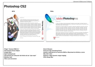 Laboratori d’Aplicacions Gràfiques

Photoshop CS2
BETA

-Plugin “Camera RAW 3.x”
-Herramienta Smart Object
-Image Warp
-Spot healing brush
-Herramienta de reducción del efecto de los “ojos rojos”
(Red-Eye tool)
-Filtro Lens Correction

FINAL

-Smart Sharpen
-Punto de fuga (Vanishing Point)
-Gestión mejorada de la memoria RAM en Macintosh de 64-bits a correr
-Mac OS X 10.4
-Soporte a High dynamic range imaging
-Filtro Shape Blur

 