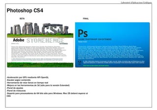 Laboratori d’Aplicacions Gràfiques

Photoshop CS4
BETA

FINAL

-Aceleración por GPU mediante API OpenGL
-Escalar según contenido
-Herramienta de rotar lienzo en tiempo real
-Mejora en las herramientas de 3d (sólo para la versión Extended)
-Panel de ajustes
-Panel de máscaras
-Soporte para procesadores de 64 bits sólo para Windows. Mac OS deberá esperar al
CS5

 