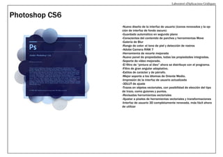 Laboratori d’Aplicacions Gràfiques

Photoshop CS6
-Nuevo diseño de la interfaz de usuario (íconos renovados y la opción de interfaz de fondo oscuro)
-Guardado automático en segundo plano
-Conscientes del contenido de parches y herramientas Move
-Galería de Blur
-Rango de color: el tono de piel y detección de rostros
-Adobe Camera RAW 7
-Herramienta de recorte mejorada
-Nuevo panel de propiedades, todas las propiedades integradas.
-Soporte de vídeo mejorado.
-El filtro de “pintura al óleo” ahora se distribuye con el programa.
-Filtro de gran angular adaptativo.
-Estilos de carácter y de párrafo.
-Mejor soporte a los idiomas de Oriente Medio.
-Impresión de la interfaz de usuario actualizada
-3DLUT de ajuste
-Trazos en objetos vectoriales, con posibilidad de elección del tipo
de trazo, como guiones y puntos.
-Revisadas herramientas vectoriales
-Ajustar a píxeles de herramientas vectoriales y transformaciones
-Interfaz de usuario 3D completamente renovada, más fácil ahora
de utilizar

 