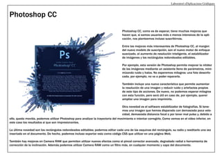 Laboratori d’Aplicacions Gràfiques

Photoshop CC
Photoshop CC, como es de esperar, tiene muchas mejoras que
hacen que, si somos usuarios más o menos intensivos de la aplicación, nos planteemos incluso suscribirnos.
Entre las mejoras más interesantes de Photoshop CC, al margen
del nuevo modelo de suscripción, son el nuevo motor de enfoque
suavizado, el aumento de resolución inteligente, el estabilizador
de imágenes y los rectángulos redondeados editables.
Por ejemplo, esta versión de Photoshop permite mejorar la nitidez
de las imágenes mediante un asistente lleno de parámetros, minimizando ruido y halos. No esperemos milagros: una foto desenfocada, por ejemplo, no va a poder repararla.
También incluye una nueva característica que permite aumentar
la resolución de una imagen y reducir ruido y artefactos propios
de este tipo de acciones. De nuevo, no podemos esperar milagros
con esta función, pero será útil en caso de, por ejemplo, querer
ampliar una imagen para imprimirla.
Otra novedad es el software estabilizador de fotografías. Si tenemos una imagen que hemos disparado con demasiada poca velocidad, demasiada distancia focal o por tener mal pulso y, debido a
ello, queda movida, podemos utilizar Photoshop para analizar la trayectoria del movimiento e intentar corregirlo. Como vemos en el vídeo inferior, en
este caso los resultados sí que son impresionantes.
La última novedad son los rectángulos redondeados editables; podemos editar cada una de las esquinas del rectángulo, su radio y reeditarlo una vez
insertado en el documento. De hecho, podemos incluso exportar esto como código CSS que utilizar en una página Web.
También hay mejoras en Camera RAW que permiten utilizar nuevos efectos como el pincel corrector avanzado, degradado radial o herramienta de
corrección de la inclinación. Además podemos utilizar Camera RAW como un filtro más, en cualquier momento y capa del documento.

 
