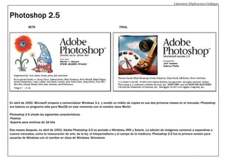 Laboratori d’Aplicacions Gràfiques

Photoshop 2.5
BETA

FINAL

En abril de 1992, Microsoft empezó a comercializar Windows 3.1, y vendió un millón de copias en sus dos primeros meses en el mercado. Photoshop
era todavía un programa sólo para MacOS en este momento con el nombre clave Merlín
Photoshop 2.5 añade las siguientes características:
-Paletas
-Soporte para archivos de 16 bits
Dos meses después, en abril de 1993, Adobe Photoshop 2.5 es portado a Windows, IRIX y Solaris. La edición de imágenes comenzó a expandirse a
nuevos mercados, como la restauración de arte, de la ley, el fotoperiodismo y el campo de la medicina. Photoshop 2.5 fue la primera versión para
usuarios de Windows con el nombre en clave de Windows: Brimstone

 