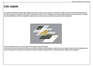 Laboratori d’Aplicacions Gràfiques

Las capas
Las capas de Photoshop semejan hojas apiladas de acetato. Puede ver las capas que se encuentran debajo a través de las áreas transparentes de
una capa. Si mueve una capa a fin de colocar el contenido en ella, es como si deslizara una hoja de acetato dentro de una pila. Además, si lo desea,
tiene la posibilidad de cambiar la opacidad de alguna capa de manera que su contenido sea parcialmente transparente.

Las áreas transparentes de una capa dejan ver las capas situadas por debajo.
Las capas sirven para realizar diversas tareas, entre otras, componer varias imágenes, añadir texto a una imagen o añadir formas de gráficos vectoriales. La aplicación de un estilo de capa facilita la adición de efectos especiales como sombras paralelas o algún tipo de resplandor.

 