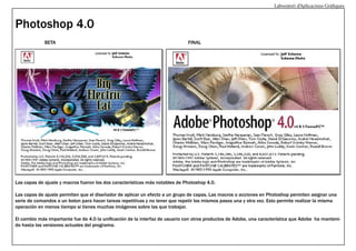 Laboratori d’Aplicacions Gràfiques

Photoshop 4.0
BETA

FINAL

Las capas de ajuste y macros fueron los dos características más notables de Photoshop 4.0.
Las capas de ajuste permiten que el diseñador de aplicar un efecto a un grupo de capas. Las macros o acciones en Photoshop permiten asignar una
serie de comandos a un boton para hacer tareas repetitivas y no tener que repetir los mismos pasos una y otra vez. Esto permite realizar la misma
operación en menos tiempo si tienes muchas imágenes sobre las que trabajar.
El cambio más importante fue de 4.0 la unificación de la interfaz de usuario con otros productos de Adobe, una característica que Adobe ha mantenido hasta las versiones actuales del programa.

 