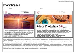 Laboratori d’Aplicacions Gràfiques

Photoshop 5.0
BETA

FINAL

Las dos características más importantes fueron actualizadas en la version 5.0 fueron la tipografía editable y la capacidad de deshacer acciones varias veces en la
“Historia” de la paleta.
Las versiones anteriores de Photoshop permitían añadir texto, pero el texto se rasterizaba y resultaba muy complicado editarl, en esta versión fue solucionado
con la edicion de texto.Y anteriormente solo se podia deshacer una vez, en esta version se emplió.
La gestión del color hizo su debut en la v5.0. Al igual que otros cambios importantes en Photoshop, que fue recibido con partes iguales de alabanzas y abucheos.
Permitió que los colores sean gestionados de forma nativa dentro de la aplicación, en lugar de depender de las herramientas de terceros que se habían usado, una
enorme mejora.
Tambien se imncorpora el lazo magnetico, lo que facilita la seleccion de objetos, y el tiempo empleado.

 