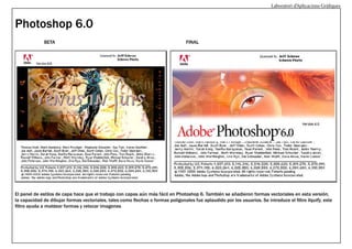 Laboratori d’Aplicacions Gràfiques

Photoshop 6.0
BETA

FINAL

El panel de estilos de capa hace que el trabajo con capas aún más fácil en Photoshop 6. También se añadieron formas vectoriales en esta versión,
la capacidad de dibujar formas vectoriales, tales como flechas o formas poligonales fue aplaudido por los usuarios. Se introduce el filtro liquify, este
filtro ayuda a moldear formas y retocar imagenes

 