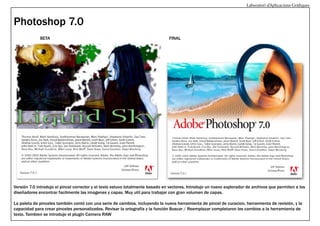 Laboratori d’Aplicacions Gràfiques

Photoshop 7.0
BETA

FINAL

Versión 7.0 introdujo el pincel corrector y el texto estuvo totalmente basado en vectores. Introdujo un nuevo explorador de archivos que permiten a los
diseñadores encontrar facilmente las imagenes y capas. Muy util para trabajar con gran volumen de capas.
La paleta de pinceles también contó con una serie de cambios, incluyendo la nueva herramienta de pincel de curacion, herramienta de revisión, y la
capacidad para crear pinceles personalizados. Revisar la ortografía y la función Buscar / Reemplazar completaron los cambios a la herramienta de
texto. Tambien se introdujo el plugin Camera RAW

 