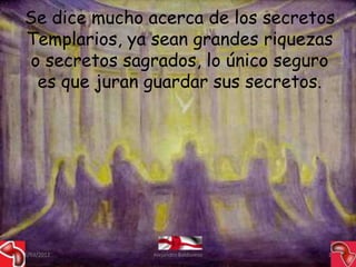 Se dice mucho acerca de los secretos
 Templarios, ya sean grandes riquezas
  o secretos sagrados, lo único seguro
   es que juran guardar sus secretos.




15/03/2012      Alejandro Baldivieso   25
 