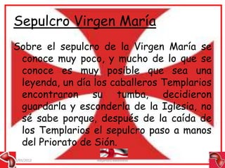 Sepulcro Virgen María
Sobre el sepulcro de la Virgen María se
 conoce muy poco, y mucho de lo que se
 conoce es muy posible que sea una
 leyenda, un día los caballeros Templarios
 encontraron su tumba, decidieron
 guardarla y esconderla de la Iglesia, no
 sé sabe porque, después de la caída de
 los Templarios el sepulcro paso a manos
 del Priorato de Sión.
15/03/2012       Alejandro Baldivieso    27
 