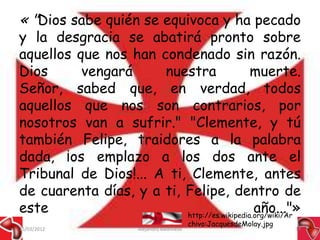 « "Dios sabe quién se equivoca y ha pecado
y la desgracia se abatirá pronto sobre
aquellos que nos han condenado sin razón.
Dios      vengará     nuestra                muerte.
Señor, sabed que, en verdad, todos
aquellos que nos son contrarios, por
nosotros van a sufrir." "Clemente, y tú
también Felipe, traidores a la palabra
dada, ¡os emplazo a los dos ante el
Tribunal de Dios!... A ti, Clemente, antes
de cuarenta días, y a ti, Felipe, dentro de
este                                          año..."»
                          http://es.wikipedia.org/wiki/Ar
                                               chivo:JacquesdeMolay.jpg
15/03/2012              Alejandro Baldivieso                              39
 