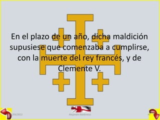 En el plazo de un año, dicha maldición
supusiese que comenzaba a cumplirse,
  con la muerte del rey francés, y de
             Clemente V.



15/03/2012      Alejandro Baldivieso   40
 
