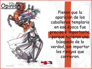 Opinión
                                  Pienso que la
                                 aparición de los
                              caballeros templario
                                en ese época fue
                              precisa e importante,
                               porque hicieron una
                                 búsqueda de la
                              verdad, sin importar
                                 los riesgos que
                                    corrieron.

 15/03/2012   Alejandro Baldivieso              41
 