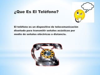 ¿Que Es El Teléfono?
El teléfono es un dispositivo de telecomunicación
diseñado para transmitir señales acústicas por
medio de señales eléctricas a distancia.
 