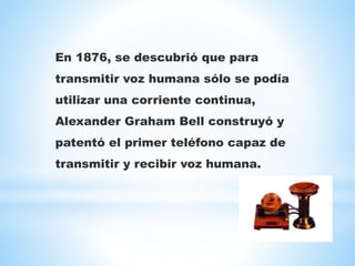 En 1876, se descubrió que para
transmitir voz humana sólo se podía
utilizar una corriente continua,
Alexander Graham Bell construyó y
patentó el primer teléfono capaz de
transmitir y recibir voz humana.
 