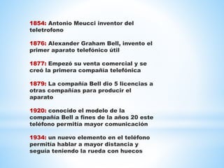 1854: Antonio Meucci inventor del
teletrofono
1876: Alexander Graham Bell, invento el
primer aparato telefónico útil
1877: Empezó su venta comercial y se
creó la primera compañía telefónica
1879: La compañía Bell dio 5 licencias a
otras compañías para producir el
aparato
1920: conocido el modelo de la
compañía Bell a fines de la años 20 este
teléfono permitía mayor comunicación
1934: un nuevo elemento en el teléfono
permitía hablar a mayor distancia y
seguía teniendo la rueda con huecos
 