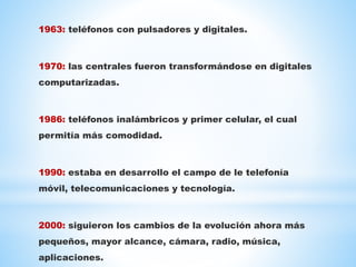 1963: teléfonos con pulsadores y digitales.
1970: las centrales fueron transformándose en digitales
computarizadas.
1986: teléfonos inalámbricos y primer celular, el cual
permitía más comodidad.
1990: estaba en desarrollo el campo de le telefonía
móvil, telecomunicaciones y tecnología.
2000: siguieron los cambios de la evolución ahora más
pequeños, mayor alcance, cámara, radio, música,
aplicaciones.
 