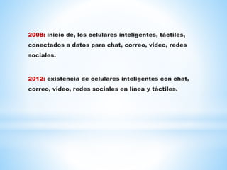 2008: inicio de, los celulares inteligentes, táctiles,
conectados a datos para chat, correo, video, redes
sociales.
2012: existencia de celulares inteligentes con chat,
correo, video, redes sociales en línea y táctiles.
 