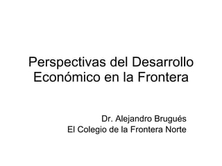 Perspectivas del Desarrollo Económico en la Frontera Dr. Alejandro Brugués El Colegio de la Frontera Norte 