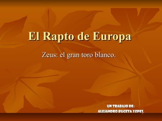 El Rapto de Europa
  Zeus: el gran toro blanco.




                          Un trabajo de:
                     Alejandro Buceta Yepes.
 