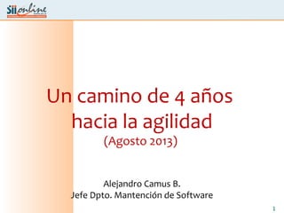 1
Un camino de 4 años
hacia la agilidad
(Agosto 2013)
Alejandro Camus B.
Jefe Dpto. Mantención de Software
 