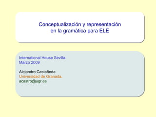 Conceptualización y representación en la gramática para ELE International House Sevilla. Marzo 2009 Alejandro Castañeda Universidad de Granada. [email_address] 