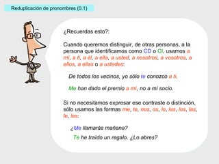 ¿Recuerdas esto?: Cuando queremos distinguir, de otras personas, a la persona que identificamos como  CD  o  CI ,   usamos  a mí ,  a ti ,  a él ,  a ella ,  a usted ,  a nosotros ,  a vosotros ,  a ellos ,  a ellas   o   a ustedes : Si no necesitamos expresar ese contraste o distinción, sólo usamos las formas  me ,  te ,   nos ,  os ,  lo ,  las ,  los ,  las ,  le ,  les : De todos los vecinos, yo sólo  te   conozco  a ti . ¿ Me   llamarás mañana? Reduplicación de pronombres (0.1) Te  he traído un regalo. ¿Lo abres? Me  han dado el premio  a mí , no a mi socio. 