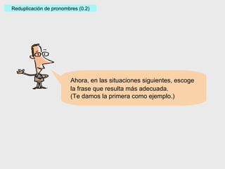 Ahora, en las situaciones siguientes, escoge la frase que resulta más adecuada. (Te damos la primera como ejemplo.) Reduplicación de pronombres (0.2) 