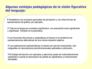 Algunas ventajas pedagógicas de la visión figurativa del lenguaje: El trabajo del alumno con ejemplos y ejercicios puede ser sistemáticamente significativo cuando la descripción de partida es significativa e intuitivamente asimilable.  Todo en la lengua se considera significativo, una asociación entre significante y significado. También en la gramática. Las funciones discursivas y pragmáticas se basan en la existencia de representaciones alternativas de una misma situación objetiva. Paralelismo con principios generales de percepción y con otras formas de representación (la gráfica, por ejemplo). Las explicaciones representativas no tienen por qué ser excluyentes. Son integrables en descripciones pluridimensionales aplicables a discreción.  