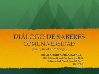 DIÁLOGO DE SABERES
COMUNIVERSIDAD
(Dialogue of knowledge)
DR. ALEJANDRO CHAO BARONA
IAU International Conference 2014
Universidad Científica del Perú
IQUITOS
 