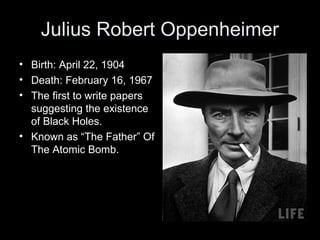 Julius Robert Oppenheimer
• Birth: April 22, 1904
• Death: February 16, 1967
• The first to write papers
suggesting the existence
of Black Holes.
• Known as “The Father” Of
The Atomic Bomb.
 