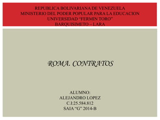 REPUBLICA BOLIVARIANA DE VENEZUELA
MINISTERIO DEL PODER POPULAR PARA LA EDUCACION
UNIVERSIDAD “FERMIN TORO”
BARQUISIMETO – LARA
ROMA. CONTRATOS
ALUMNO:
ALEJANDRO LOPEZ
C.I:25.584.812
SAIA “G” 2014-B
 