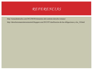 REFERENCIAS
http://temasdederecho.com/2012/06/04/elementos-del-contrato-derecho-romano/
http://derechoromanointersemestral.blogspot.com/2012/07/clasificacion-de-las-obligaciones-y-los_10.html
 