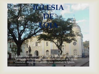 
IGLESIA
DE
LOJA
Se denomina catedral a la iglesia propia del Obispo. Cuando
los españoles fundaron la ciudad de Loja, por su fe y sus
creencias designaron un sitio para construir la Iglesia,
 