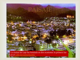
PAISAJE
La ciudad de Loja fue fundada en dos ocasiones: la primera fue
en el valle de Garrochamba
 