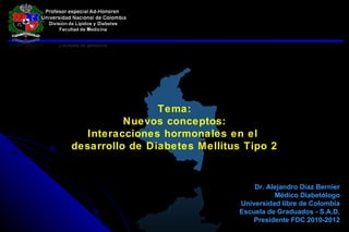 Tema: Nuevos conceptos: Interacciones hormonales en el  desarrollo de Diabetes Mellitus Tipo 2 Dr. Alejandro Díaz Bernier Médico Diabetólogo Universidad libre de Colombia Escuela de Graduados - S.A.D. Presidente FDC 2010-2012 