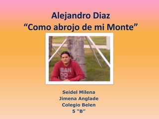 Alejandro Diaz
“Como abrojo de mi Monte”




         Seidel Milena
       Jimena Anglade
        Colegio Belen
             5 “B”
 