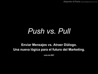 Alejandro di Paola (adipaola@dipaola.com.ar)




         Push vs. Pull
    Enviar Mensajes vs. Atraer Diálogo.
Una nueva lógica para el futuro del Marketing.
                   Julio de 2007
 