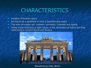 CHARACTERISTICS
   Imitation of human nature
   Art had to be a synthesis of what is beautiful and useful
   The main principles are: imitation, symmetry, coldness and rigidity. 
   Artists made emphasis in light values, in the elimination of colors and they 
    came back to Ancient Rome and Greece. 




                            Brandenburg Gate, Berlin
 