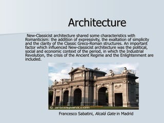 Architecture
 New-Classicist architecture shared some characteristics with
Romanticism: the addition of expressivity, the exaltation of simplicity
and the clarity of the Classic Greco-Roman structures. An important
factor which influenced New-classicist architecture was the political,
social and economic context of the period, in which the Industrial
Revolution, the crisis of the Ancient Regime and the Enlightenment are
included.




                  Francesco Sabatini, Alcalá Gate in Madrid
 